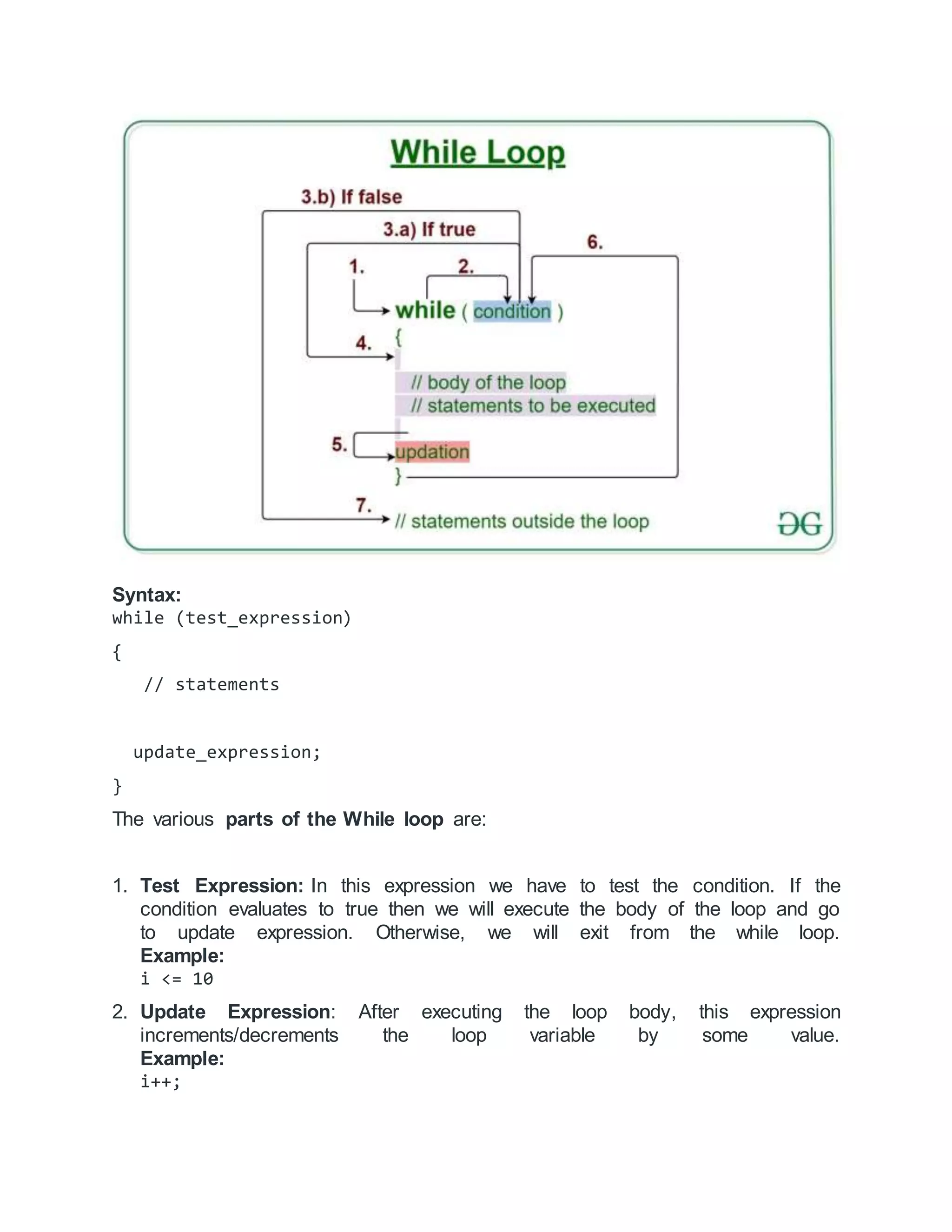 Syntax:
while (test_expression)
{
// statements
update_expression;
}
The various parts of the While loop are:
1. Test Expression: In this expression we have to test the condition. If the
condition evaluates to true then we will execute the body of the loop and go
to update expression. Otherwise, we will exit from the while loop.
Example:
i <= 10
2. Update Expression: After executing the loop body, this expression
increments/decrements the loop variable by some value.
Example:
i++;
 