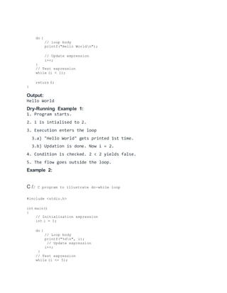do {
// loop body
printf("Hello Worldn");
// Update expression
i++;
}
// Test expression
while (i < 1);
return 0;
}
Output:
Hello World
Dry-Running Example 1:
1. Program starts.
2. i is intialised to 2.
3. Execution enters the loop
3.a) "Hello World" gets printed 1st time.
3.b) Updation is done. Now i = 2.
4. Condition is checked. 2 < 2 yields false.
5. The flow goes outside the loop.
Example 2:
C // C program to illustrate do-while loop
#include <stdio.h>
int main()
{
// Initialization expression
int i = 1;
do {
// Loop body
printf("%dn", i);
// Update expression
i++;
}
// Test expression
while (i <= 5);
 