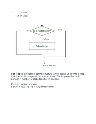  [Module]
 [End of Loop]
Repeat While Flow
For loop is a repetition control structure which allows us to write a loop
that is executed a specific number of times. The loop enables us to
perform n number of steps together in one line.
For(init,condition,update)
For(i=1;1<10;i++) i=0 i=1,i=2 9<10,10<10
 