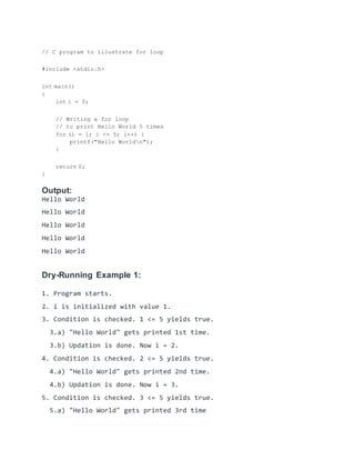 // C program to illustrate for loop
#include <stdio.h>
int main()
{
int i = 0;
// Writing a for loop
// to print Hello World 5 times
for (i = 1; i <= 5; i++) {
printf("Hello Worldn");
}
return 0;
}
Output:
Hello World
Hello World
Hello World
Hello World
Hello World
Dry-Running Example 1:
1. Program starts.
2. i is initialized with value 1.
3. Condition is checked. 1 <= 5 yields true.
3.a) "Hello World" gets printed 1st time.
3.b) Updation is done. Now i = 2.
4. Condition is checked. 2 <= 5 yields true.
4.a) "Hello World" gets printed 2nd time.
4.b) Updation is done. Now i = 3.
5. Condition is checked. 3 <= 5 yields true.
5.a) "Hello World" gets printed 3rd time
 