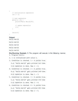 {
// initialization expression
int i = 1;
// test expression
while (i < 6) {
printf("Hello Worldn");
// update expression
i++;
}
return 0;
}
Output:
Hello World
Hello World
Hello World
Hello World
Hello World
Dry-Running Example 1: The program will execute in the following manner.
1. Program starts.
2. i is initialized with value 1.
3. Condition is checked. 1 < 6 yields true.
3.a) "Hello World" gets printed 1st time.
3.b) Updation is done. Now i = 2.
4. Condition is checked. 2 < 6 yields true.
4.a) "Hello World" gets printed 2nd time.
4.b) Updation is done. Now i = 3.
5. Condition is checked. 3 < 6 yields true.
5.a) "Hello World" gets printed 3rd time
5.b) Updation is done. Now i = 4.
6. Condition is checked. 4 < 6 yields true.
6.a) "Hello World" gets printed 4th time
6.b) Updation is done. Now i = 5.
 