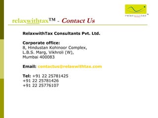 ™ relax with tax ™ -  Contact Us RelaxwithTax Consultants Pvt. Ltd. Corporate office: 8, Hindustan Kohinoor Complex, L.B.S. Marg, Vikhroli (W), Mumbai 400083 Email:   [email_address]   Tel:  +91 22 25781425 +91 22 25781426 +91 22 25776107    