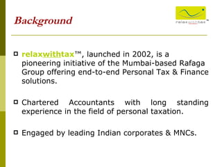 relax with tax ™, launched in 2002, is a pioneering initiative of the Mumbai-based Rafaga Group offering end-to-end Personal Tax & Finance solutions. Chartered Accountants with long standing experience in the field of personal taxation. Engaged by leading Indian corporates & MNCs. Background ™ 