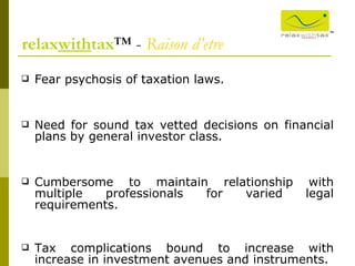 Fear psychosis of taxation laws.  Need for sound tax vetted decisions on financial plans by general investor class. Cumbersome to maintain relationship with multiple professionals for varied legal requirements. Tax complications bound to increase with increase in investment avenues and instruments.  relax with tax ™ -  Raison d’etre ™ 