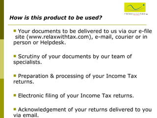 ™ How is this product to be used? Your documents to be delivered to us via our e-file  site (www.relaxwithtax.com), e-mail, courier or in person or Helpdesk. Scrutiny of your documents by our team of specialists. Preparation & processing of your Income Tax returns. Electronic filing of your Income Tax returns. Acknowledgement of your returns delivered to you via email. 