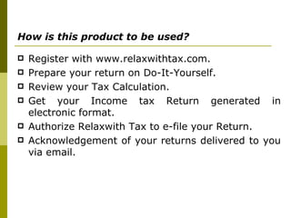 How is this product to be used?   Register with www.relaxwithtax.com.  Prepare your return on Do-It-Yourself.  Review your Tax Calculation.  Get your Income tax Return generated in electronic format.  Authorize Relaxwith Tax to e-file your Return.  Acknowledgement of your returns delivered to you via email. 