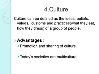 4.Culture
Culture can be defined as the ideas, beliefs,
values, customs and practices(what they eat,
how they dress) of a group of people.
Advantages :
 Promotion and sharing of culture.
 Today’s societies are multicultural.
 