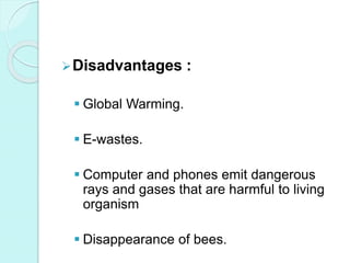 Disadvantages :
 Global Warming.
 E-wastes.
 Computer and phones emit dangerous
rays and gases that are harmful to living
organism
 Disappearance of bees.
 
