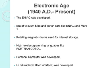 Electronic Age
(1940 A.D.- Present)
 The ENIAC was developed.
 Era of vacuum tube and punch card like ENIAC and Mark
1.
 Rotating magnetic drums used for internal storage.
 High level programming languages like
FORTRAN,COBOL.
 Personal Computer was developed.
 GUI(Graphical User Interface) was developed.
 