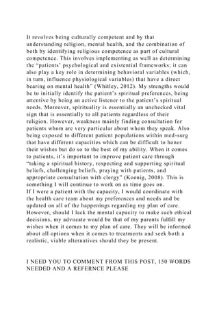 It revolves being culturally competent and by that
understanding religion, mental health, and the combination of
both by identifying religious competence as part of cultural
competence. This involves implementing as well as determining
the “patients’ psychological and existential frameworks; it can
also play a key role in determining behavioral variables (which,
in turn, influence physiological variables) that have a direct
bearing on mental health” (Whitley, 2012). My strengths would
be to initially identify the patient’s spiritual preferences, being
attentive by being an active listener to the patient’s spiritual
needs. Moreover, spirituality is essentially an unchecked vital
sign that is essentially to all patients regardless of their
religion. However, weakness mainly finding consultation for
patients whom are very particular about whom they speak. Also
being exposed to different patient populations within med-surg
that have different capacities which can be difficult to honor
their wishes but do so to the best of my ability. When it comes
to patients, it’s important to improve patient care through
“taking a spiritual history, respecting and supporting spiritual
beliefs, challenging beliefs, praying with patients, and
appropriate consultation with clergy” (Koenig, 2008). This is
something I will continue to work on as time goes on.
If I were a patient with the capacity, I would coordinate with
the health care team about my preferences and needs and be
updated on all of the happenings regarding my plan of care.
However, should I lack the mental capacity to make such ethical
decisions, my advocate would be that of my parents fulfill my
wishes when it comes to my plan of care. They will be informed
about all options when it comes to treatments and seek both a
realistic, viable alternatives should they be present.
I NEED YOU TO COMMENT FROM THIS POST, 150 WORDS
NEEDED AND A REFERNCE PLEASE
 