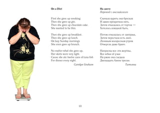 On a Diet                                На диете
                                         Перевод с английского

First she gave up smoking.               Сначала курить она бросила
Then she gave up gin.                    И джин прекратила пить.
Then she gave up chocolate cake.         Затем отказалась от тортов —
She wanted to be thin.                   Хотелось изящной быть.

Then she gave up breakfast.              Потом отказалась от завтрака,
Then she gave up lunch.                  Затем перестала есть ланч.
On lazy Sunday mornings                  Ленивым воскресным утром
She even gave up brunch.                 Отвергла даже бранч.

No matter what she gave up,              Напрасны все эти жертвы,
Her skirts were very tight.              Все юбки её узки:
Cause she ate twelve cans of tuna fish   На ужин она съедала
For dinner every night.                  Двенадцать банок трески.
                    Carolyn Graham                           Татьяна




                        10
 