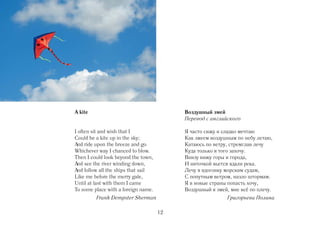 A kite                                    Воздушный змей
                                          Перевод с английского

I often sit and wish that I               Я часто сижу и сладко мечтаю
Could be a kite up in the sky;            Как змеем воздушным по небу летаю,
And ride upon the breeze and go           Катаюсь по ветру, стремглав лечу
Whichever way I chanced to blow.          Куда только я того захочу.
Then I could look beyond the town,        Внизу вижу горы и города,
And see the river winding down,           И ниточкой вьется вдали река.
And follow all the ships that sail        Лечу я вдогонку морским судам,
Like me before the merry gale,            С попутным ветром, назло штормам.
Until at last with them I came            Я в новые страны попасть хочу,
To some place with a foreign name.        Воздушный я змей, мне всё по плечу.
         Frank Dempster Sherman                            Григорьева Полина

                                     12
 