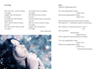La neige                                                            Снег
                                                                    Перевод с французского

Elle est venue comme le loup,    Au clocher elle se suspend,        Тих, как крадущийся зверь,
La neige;                        La neige.                                                 падает снег.
Légère, elle vole partout,       Elle fleurit la terre entiere,     Невесомо кружащийся всюду,
La neige.                        La nuit ;                                                 падает снег.
Le long de la forêt déserte,     Comme elle est douce sa lumière,
Sans brouit.                     La nuit.                           Над безмолвным пустынным лесом ночами
Elle a dansé froide et inerte,   Elle est venue comme le loup,      Он струится — холодный, немой и печальный…
La nuit.                         La neige ;
Oh ! des étoiles elle descend,   Légère, elle vole partout,         Он, наверно, со звёзд прилетает к нам —
La neige ;                       La neige.                                                          снег.
                                                 Jules Palmade      Как огромный
                                                                                    диковинный
                                                                                            белый цветок
                                                                    Он на дряхлой земле расцветает ночами…

                                                                    Тих, как крадущийся зверь,
                                                                                           падает снег.
                                                                    Невесомо кружащийся всюду,
                                                                                           падает снег…
                                                                                             Татьяна Батищева
 