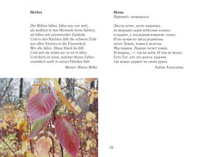Herbst                                           Осень
                                                 Перевод с немецкого

Die Blätter fallen, fallen wie von weit,         Листы летят, летят издалека,
als welkten in den Himmeln ferne Gärten;         из вянущих садов небесных словно;
sie fallen mit verneinender Gebärde.             и падают, с последним взмахом, сонно.
Und in den Nächten fällt die schwere Erde        И по ночам из звёзд уединённо
aus allen Sternen in die Einsamkeit.             летит Земля, темна и нелегка.
Wir alle fallen. Diese Hand da fällt.            Мы падаем. Ладони гаснет взмах.
Und sieh die andre an: es ist in allen.          И видишь, — так во всём. И тем не менее.
Und doch ist einer, welcher dieses Fallen        Есть Тот, кто это долгое падение
unendlich sanft in seinen Händen hält.           так нежно держит на своих руках.
                     Rainer Maria Rilke                                 Алёна Алексеева




                                            16
 