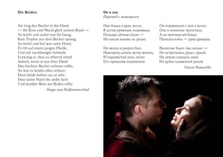 Die Beiden                                Он и она
                                          Перевод с немецкого

Sie trug den Becher in der Hand           Она бокал в руке несла,          Он поравнялся с ней и встал.
— Ihr Kinn und Mund glich seinem Rand —   К устам румяным поднимала.       Она в волненье трепетала.
So leicht und sicher war ihr Gang,        Походка лёгкою была —            А он протянутый бокал
Kein Tropfen aus dem Becher sprang.       Ни капли наземь не упало.        Пытался взять — рука дрожала.
So leicht und fest war seine Hand,
Er ritt auf einem jungen Pferde,          Он молод и уверен был,           Волненье было так сильно —
Und mit nachlässiger Gebarde              Навстречу словно ветер мчался,   Не встретилась рука с рукой.
Erzwang er, dass es zitternd stand.       И норовистый конь легко          На землю хлынуло вино
Jedoch, wenn er aus ihrer Hand            Его приказам подчинялся.         Из кубка пламенной рекой.
Den leichten Becher nehmen sollte,                                                       Ольга Кашлаба
So war es beiden allzu schwer:
Denn beide bebten sie so sehr,
Dass keine Hand die andre fand
Und dunkler Wein am Boden rollte.
               Hugo von Hoffmannsthal
 