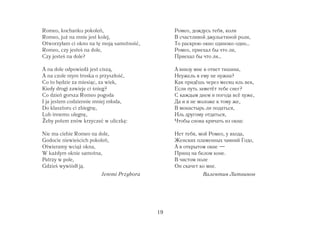 Romeo, kochanku pokoleń,                        Ромео, дождусь тебя, коли
Romeo, ju na mnie jest kolej,                   В счастливой джульетиной роли,
Otworzyłam ci okno na tę moją samotność,        То раскрою окно одиноко одно…
Romeo, czy jesteś na dole,                      Ромео, приехал бы что ли,
Czy jesteś na dole?                             Приехал бы что ли…

A na dole odpowiedź jest ciszą,                 А внизу мне в ответ тишина,
A na czole mym troska o przyszłość,             Неужель я ему не нужна?
Co to będzie za miesiąc, za wiek,               Как придёшь через месяц иль век,
Kiedy drogi zawieje ci śnieg?                   Если путь заметёт тебе снег?
Co dzień gorsza Romeo pogoda                    С каждым днем и погода всё хуже,
I ja jestem codziennie mniej młoda,             Да и я не моложе к тому же,
Do klasztoru ci zbiegnę,                        В монастырь ли податься,
Lub innemu ulegnę,                              Иль другому отдаться,
  eby potem znów krzyczeć w uliczkę:            Чтобы снова кричать из окна:

Nie ma ciebie Romeo na dole,                    Нет тебя, мой Ромео, у входа,
Godocie niewieścich pokoleń,                    Женских пламенных чаяний Годо,
Otwieramy wcią okna,                            А в открытом окне —
W ka dym oknie samotna,                         Принц на белом коне.
Patrzy w pole,                                  В чистом поле
Gdzieś wywiódł ją.                              Он скачет ко мне.
                         Jeremi Przybora                   Валентин Литвинов




                                           19
 