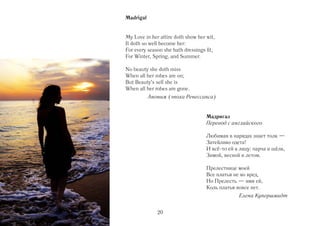 Madrigal


My Love in her attire doth show her wit,
It doth so well become her:
For every season she hath dressings fit,
For Winter, Spring, and Summer.

No beauty she doth miss
When all her robes are on;
But Beauty's self she is
When all her robes are gone.
           Аноним (эпоха Ренессанса)


                                    Мадригал
                                    Перевод с английского

                                    Любимая в нарядах знает толк —
                                    Затейливо одета!
                                    И всё то ей к лицу: парча и шёлк,
                                    Зимой, весной и летом.

                                    Прелестнице моей
                                    Все платья не во вред,
                                    Но Прелесть — имя ей,
                                    Коль платья вовсе нет.
                                                 Елена Купершмидт


              20
 