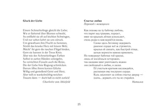 Gluck der Liebe                                     Счастье любви
                                                    Перевод с немецкого

Einem Schmetterlinge gleicht die Liebe;             Как похожа на ту бабочку любовь,
Wie er flatternd über Blumen schwebt,               что парит над травами, порхает,
So entflieht sie oft auf leichten Schwingen,        вмиг на крыльях лёгких ускользает,
Und nur selten kehrt sie uns züruck.                очень редко к нам вернётся вновь.
Um gewaltsam ihre Flucht zu hemmen,                         Снова здесь беглянку задержать
Strebt das kranke Herz mit leisem Weh;                      раненое сердце всё ж стремится,
Möcht’ ihr gern die raschen Flügel binden,                  крылья ей связать, как быстрой птице,
Gern sie bannen in der Treue Kreis.                         цепью верности навеки приковать.
Aber wie des Schmetterlinges Farben                 Но померкнут бабочки той краски,
Selbst in zarten Händen untergehn,                  лишь её коснёшься осторожно,
So vernichten Fesseln auch die Reize,               так оковами вмиг уничтожить можно
Die der Liebe freie Regung schmücken.               зов свободный и любви, и ласки.
Darum öffne ihrem kurzen Glücke                             Её счастьем кратким наслаждайся,
Willig und genießend Geist und Herz;                        распахнув ему послушно сердце.
Aber will es wankelmüthig weichen                           Коль захлопнет за собою счастье дверцу —
Trauere dann — doch halt es nicht zurück!                   плачь… держать его ты не старайся.
                  Charlotte von Ahlefeld                                                   Наталья




                                               25
 