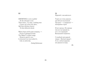 LV                                            55
                                              Перевод с английского

DROWNING is not so pitiful                    Тонуть не столь ужасно,
  As the attempt to rise.                     как биться под волной.
Three times, 't is said, a sinking man        Три раза — и напрасно! —
  Comes up to face the skies,                 выныривал герой.
And then declines forever
  To that abhorred abode                      И вот пропал. Но прежде
                                              чем лег на черный ил,
Where hope and he part company, —             его с его надеждой
  For he is grasped of God.                   Всевышний подхватил.
The Maker's cordial visage,
  However good to see,                        С улыбкой лучезарной
Is shunned, we must admit it,                 тащил: «Кончай труды!»
  Like an adversity.                          А тот, неблагодарный,
                    Emily Dickenson           всё рвался из воды.
                                                                       Лу




                                         26
 
