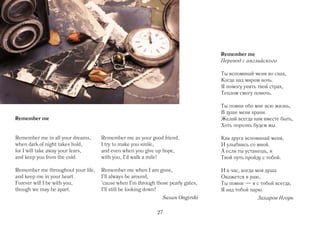 Remember me
                                                                                  Перевод с английского

                                                                                  Ты вспоминай меня во снах,
                                                                                  Когда над миром ночь.
                                                                                  Я помогу унять твой страх,
                                                                                  Теплом смогу помочь.

                                                                                  Ты помни обо мне всю жизнь,
                                                                                  В душе меня храни.
Remember me                                                                       Желай всегда нам вместе быть,
                                                                                  Хоть порознь будем мы.

Remember me in all your dreams,     Remember me as your good friend.              Как друга вспоминай меня,
when dark of night takes hold,      I try to make you smile,                      И улыбнись со мной.
for I will take away your fears,    and even when you give up hope,               А если ты устанешь, я
and keep you from the cold.         with you, I'd walk a mile!                    Твой путь пройду с тобой.

Remember me throughout your life,   Remember me when I am gone,                   И в час, когда моя душа
and keep me in your heart.          I'll always be around,                        Окажется в раю,
Forever will I be with you,         'cause when I'm through those pearly gates,   Ты помни — я с тобой всегда,
though we may be apart.             I'll still be looking down!                   Я над тобой парю.
                                                               Susan Ongirski                   Захаров Игорь

                                                             27
 