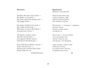 The Lovers                                   Влюбленные
                                             Перевод с английского

The Rose did caper on her cheek —            Играли розы юных щек,
Her Bodice rose and fell —                   дышал, волнуясь, лиф,
Her pretty speech like drunken men —         прелестной речи ручеек
Did stagger pitiful —                        был сбивчив и пуглив.

Her fingers fumbled at her work —            Из пальцев — с пяльцев — сорвались
Her needle would not go —                    иголка и шитье.
What ailed so smart a little Maid —          Гадала я, какая мысль
It puzzled me to know —                      так мучает ее.

Till opposite I spied a cheek                Но вот же! — розы на щеках
That bore another Rose —                     того, кто рядом с ней
Just opposite Another speech                 лепечет тоже кое как
That like the Drunkard goes —                чем дальше, тем хмельней,

A Vest that like her Bodice, danced —        жилет волнуя, словно в такт
To the immortal tune —                       небесных голосов,
Till those two troubled little Clocks        не слыша тихого тик так,
Ticked softly into one.                      в кармашке для часов.
                    Emily Dickenson                                   Лу     0




                                        28
 