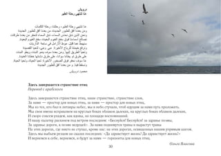 Здесь завершается странствие птиц
Перевод с арабского

Здесь завершается странствие птиц, наше странствие, странствие слов,
За нами — простор для новых птиц, за нами — простор для новых птиц,
Мы из тех, кто бил в литавры небес, мы в небо стучали, чтоб идущим за нами путь проложить.
Мы свои имена исправляем на круглых боках облаков далеких, на круглых боках облаков далеких,
И скоро совсем упадем, как вдовы, на площади воспоминаний.
И нашу палатку раскинем под ветром последним: «Беснуйся! Беснуйся! за здравье поэмы,
За здравье дороги, к поэме ведущей». За нами поднимутся травы и вырастут травы
На этих дорогах, где никто не ступал, кроме нас: на этих дорогах, освященных нашим упрямым шагом.
Здесь мы выбьем резцом на скалах последних: «Да здравствует жизнь! Да здравствует жизнь!»
И вернемся к себе, вернемся, и будут за нами — горизонты для новых птиц.
                                                                                   Ольга Власова
                                               30
 