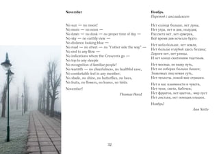 November                                            Ноябрь
                                                    Перевод с английского

No sun — no moon!                                   Нет солнца больше, нет луны,
No morn — no noon —                                 Нет yтра, нет и дня, полyдня;
No dawn — no dusk — no proper time of day —         Рассвета нет, нет сумерек,
No sky — no earthly view —                          Всё время дня исчезло будто.
No distance looking blue —
                                                    Нет неба больше, нет земли,
No road — no street — no "t’other side the way" —
                                                    Нет больше голубой здесь бездны;
No end to any Row —
                                                    Дороги нет, нет улицы,
No indications where the Crescents go —
                                                    И нет конца скитаниям тщетным.
No top to any steeple
No recognition of familiar people!                  Нет месяца, не вижу путь,
No warmth — no cheerfulness, no healthful ease,     Нет на соборах больше башен;
No comfortable feel in any member;                  Знакомых лиц немая суть,
No shade, no shine, no butterflies, no bees,        Нет теплоты, покой мне страшен.
No fruits, no flowers, no leaves, no birds.
                                                    Нет в нас взаимности и чувств,
November!                                           Нет тени, света, бабочек;
                                Thomas Hood 0       Нет фруктов, нет цветов… мир пуст
                                                    Нет листьев, нет поющих пташек.
                                                    Ноябрь!
                                                                             Ann Nette




                         32
 