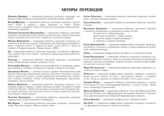 АВТОРЫ ПЕРЕВОДОВ
Зиняков Дмитрий — переводчик любитель, выполняет переводы с не                   Алёна Алексеева — переводчик любитель, выполняет переводы с англий
мецкого языка. Увлекается литературой, немецким языком, хоккеем.                 ского, немецкого языков и вэньянь.
Иосиф Шутман — переводчик любитель, выполняет переводы с англий                  Ольга Кашлаба — переводчик любитель, выполняет переводы с немецко
ского языка и иврита, а также переводы на иврит. Пишет                           го языка.
стихи и песни, переводит поэзию. Печатается в нескольких изральских рус
скоязычных журналах.                                                             Валентин Литвинов — переводчик любитель, выполняет переводы
                                                                                 с польского, белорусского и украинского языков. О себе:
Татьяна Евгеньевна Виноградова — переводчик любитель, выполняет                            Я сорок лет по глобусу блуждал.
переводы с английского языка. Любит английский язык. Любит переводить,                     Кем только не работал — даже поваром.
правда, большей частью для себя. Стремится к точности перевода.                            И «чувства добрые я лирой пробуждал…»
Михаил Вайнштейн — переводчик любитель, выполняет переводы с ан                            А, вероятно, следовало долларом.
глийского и испанского языков. Опубликовал две переводные книги фанта
                                                                                 Елена Купершмидт — переводчик профессионал, выполняет переводы с
стики «Тьма всех ночей» и «Корона на троих» (изд во АСТ) и «Охота на
Снарка» Л.Кэррола (журнал «Радиус города», 2008).                                английского, польского и украинского языков, а также переводы на англий
                                                                                 ский и украинский языки.
Лу — переводчик любитель, выполняет переводы с английского и француз
ского языков. Про себя говорит: «скитаясь в травах медленная улитка пов          Эмма — переводчик профессионал с английского и немецкого языков.
сюду дома».                                                                      Елена Белеванцева — переводчик любитель, выполняет переводы с дат
Татьяна — переводчик любитель, выполняет переводы с английского                  ского и румынского языков, а также на эти языки. Увлекается современной
языка. Любит музыку, книжки, скакалку и котов.                                   мировой и русской литературой, особенно поэзией, занимается фотографи
                                                                                 ей и мечтает о путешествиях.
Александра Берлина — профессиональный филолог и переводчик, выпол
няет переводы с немецкого и английского языков, а также на эти языки.            Марк Полыковский — переводчик любитель, выполняет переводы с ан
                                                                                 глийского языка и иврита.
Григорьева Полина — ученица 8 класса средней общеобразовательной
школы г.Чебоксары. Переводчик любитель, выполняет переводы с англий              Наталья — переводчик профессионал, выполняет переводы с немецкого
ского и чувашского языков, а также переводы на английский язык. Увлека           языка и на него. Считает, что язык — душа народа, а значит, — и каждого
ется чтением, сочинение стихов, поэтическими переводами, рукоделием,             из нас. Нигде он, наверно, не сверкает так ярко и чисто, как в стихах.
плаванием, путешествиями.
                                                                                 Захаров Игорь — переводчик любитель, выполняет переводы с англий
Любовь Крючкова — переводчик любитель, выполняет переводы с ан                   ского языка и на него. Неисправимый романтик с осенью в сердце. Любит
глийского языка и иврита, а также переводы на иврит. Увлекается играми           театр, литературу и путешествия.
«Что? Где? Когда?». Любит путешествия и активный отдых. В каждой стра
не старается выучить хоть несколько слов из ее языка и надеется в дальней        Николай Переяслов — переводчик любитель, Секретарь Правления Союза
шем овладеть этими языками                                                       писателей России; член Международной Ассоциации писателей и публици
                                                                                 стов; действительный член Петровской Академии наук и искусств
Татьяна Батищева — переводчик любитель, выполняет переводы
с французского языка. Увлекается литературой.                                    Ольга Власова — переводчик профессионал с арабского языка.
Вир Вариус — переводчик любитель, выполняет переводы с английского               Ann Nette — переводчик профессионал, выполняет переводы с английско
языка. Про себя говорит: «Мне не хватает снов».                                  го и французского языков, а также на эти языки.
                                                                            33
 