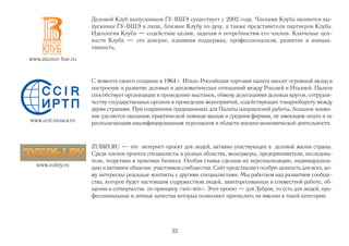 Деловой Клуб выпускников ГУ ВШЭ существует с 2002 года. Членами Клуба являются вы
                    пускники ГУ ВШЭ и люди, близкие Клубу по духу, а также представители партнеров Клуба.
                    Идеология Клуба — содействие целям, задачам и потребностям его членов. Ключевые цен
                    ности Клуба — это доверие, взаимная поддержка, профессионализм, развитие и инициа
                    тивность.
www.alumni hse.ru


                    С момента своего создания в 1964 г. Итало Российская торговая палата вносит огромный вклад в
                    построение и развитие деловых и дипломатических отношений между Россией и Италией. Палата
                    способствует организации и проведению выставок, обмену делегациями деловых кругов, сотрудни
                    честву государственных органов в проведении мероприятий, содействующих товарообороту между
                    двумя странами. При сохранении традиционных для Палаты направлений работы, большое внима
                    ние уделяется оказанию практической помощи малым и средним фирмам, не имеющим опыта и не
www.ccir.mosca.ru   располагающим квалифицированным персоналом в области внешнеэкономической деятельности.



                    ZUBRY.RU — это интернет проект для людей, активно участвующих в деловой жизни страны.
                    Среди членов проекта специалисты в разных областях, менеджеры, предприниматели, исследова
                    тели, теоретики и практики бизнеса. Особая ставка сделана на персонализацию, индивидуализа
  www.zubry.ru      цию и активное общение участников сообщества. Сайт представляет особую ценность для всех, ко
                    му интересны реальные контакты с другими специалистами. Мы работаем над развитием сообще
                    ства, которое будет настоящим содружеством людей, заинтересованных в совместной работе, об
                    щении и сотворчестве по принципу «win win». Этот проект — для Зубров, то есть для людей, про
                    фессиональные и личные качества которых позволяют причислить их именно к такой категории.




                                                  35
 