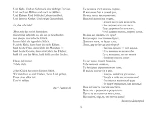 Und Geld. Und an Schmuck eine richtige Portion.          Ты деньгам счет ведешь подчас,
Und noch ne Million und noch ne Million.                 И миллион был в самый раз,
Und Reisen. Und fröhliche Lebensbuntheit.                Но все легко так промотать:
Und famose Kinder. Und ewige Gesundheit.                 Веселой жизни все отдать.
                                                                          Ценней всего для меня дети,
Ja, das möchste!                                                          Они дороже всех на свете.
                                                                          Еще здоровья бы хотелось,
Aber, wie das so ist hienieden:                                           Чтоб сладко пилось, вкусно елось.
manchmal scheints so, als sei es beschieden              Но как же сделать это чудо?
nur pöapö, das irdische Glück.                           Когда народ счастливым будет,
Immer fehlt dir irgendein Stück.                         Доволен всем, не будет слез,
Hast du Geld, dann hast du nicht Käten;                  Лишь дар небес да шум берез?
hast du die Frau, dann fehln dir Moneten —                                Имеешь деньги — нет жилья.
hast du die Geisha, dann stört dich der Fächer:                           И ты винишь во всем себя.
bald felt uns der Wein, bald fehlt uns der Becher.                        Есть женщина, но нет монет
                                                                          И некому писать сонет.
Etwas ist immer.                                         То нет вина, то нет бокалов,
Tröste dich.                                             Тебе мешает опахало,
                                                         Ты бродишь странником во тьме,
Jedes Glück hat einen kleinen Stich.                     И мысль слагается в уме.
Wir möchten so viel: Haben. Sein. Und gelten.                             Поверь, найдётся утешенье,
Dass einer alles hat:                                                     Придёт к тебе час исполненья!
Das ist selten.                                                           И в счастье маленький удар
                                                                          Не будет страшным, как кинжал!
                                    Kurt Tucholski       Нам всё иметь совсем некстати,
                                                         Ведь это редкость в результате.
                                                         Пусть не исполнятся мои слова,
                                                         Вы знайте, верьте, что мечта жива!
                                                                                        Зиняков Дмитрий

                                                     5
 