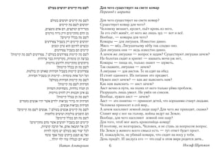 Для чего существует на свете комар
Перевод с иврита

Для чего существует на свете комар?
Существует комар для чего?
Человеку мешает, кусает, пьёт кровь из него,
За его счёт живёт, от него же лишь зуд — вот и всё.
Вообще, — комары для чего?
Комары — для лягушек. Известно давно.
Мясо — мёд. Лягушачьему нёбу так сладко оно.
Для лягушек они — ведь известно давно.
А зачем же лягушки — вопрос я задам? Существуют лягушки зачем?
На болотах сидят и хрипят — квакать мочи уж нет,
Комары — пища их, только знают — шуметь.
Так скажите, лягушки — зачем?
А лягушки — для аистов. Те их едят на обед
И стоят одноного. Их питания это предмет.
Нужен аист зачем? — как же выяснить нам?
Как нам выяснить — аист зачем?
Аист вечно в пути, на полях от него только уйма проблем,
Разрушать лишь умеет. Не умён он совсем.
Вообще, нужен аист — зачем?
Аист — это понятно — приносит детей, что хорошими станут людьми.
Человека приносит в сей мир…
А зачем населяют земной люди шар? Для чего же приходят, скажи?
Ставят мир с ног на голову, войны ведут на Земле.
Вообще, для чего населяют земной они шар?
Для того, чтоб мог жить кровопийца комар!
И поэтому, не возгордись, Человек, и не ставь за вопросом вопрос.
На Земле у живого всего смысл есть — тут ответ будет прост.
И, пожалуйста, не убивай комара, что сидит на носу у тебя.
День придёт. И заслуга его — что ещё в этом мире родится дитя…
     6                                           Иосиф Шутман
 