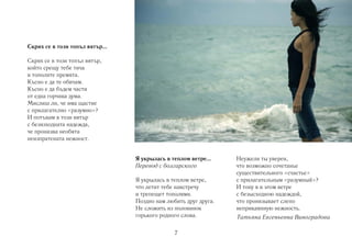 Скрих се в този топъл вятър…

Скрих се в този топъл вятър,
който срещу тебе тича
и тополите премята.
Късно е да те обичам.
Късно е да бъдем части
от една горчива дума.
Мислиш ли, че има щастие
с прилагателно «разумно»?
И потъвам в този вятър
с безизходната надежда,
че пронизва необята
неизпратената нежност.


                               Я укрылась в теплом ветре…      Неужели ты уверен,
                               Перевод с болгарского           что возможно сочетанье
                                                               существительного «счастье»
                               Я укрылась в теплом ветре,      с прилагательным «разумный»?
                               что летит тебе навстречу        И тону я в этом ветре
                               и трепещет тополями.            с безысходною надеждой,
                               Поздно нам любить друг друга.   что пронизывает слепо
                               Не сложить из половинок         неприкаянную нежность.
                               горького родного слова.         Татьяна Евгеньевна Виноградова

                                             7
 