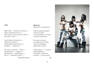 CXX                                   Дамочка
                                      Перевод с английского

What Soft — Cherubic Creatures —      Святые джентльменки!
These Gentlewomen are —               Готова эта рать
One would as soon assault a Plush —   лозу приставить к стенке,
Or violate a Star —                   звезду четвертовать.

Such Dimity Convictions —             Не минут их укусы
A Horror so refined                   ни смертных, ни небес,
Of freckled Human Nature —            таятся в канифасах
Of Deity — ashamed —                  приличий и словес.

It's such a common — Glory —          «Вульгарен!» — осудила
A Fisherman's — Degree —              беднягу рыбака.
Redemption — Brittle Lady —           О нежная, стыдилась
Be so — ashamed of Thee —             себя бы — хоть слегка!
                   Emily Dickenson                             Лу

                                                        9
 