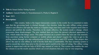  Title 4: Smart Online Voting System
 Authors: Ganesh Prabhu S, Nizarahammed.A, Prabu.S, Raghul.S
 Year: 2021
 Description:
 —Our country, India is the largest democratic country in the world. So it is essential to make
sure that the governing body is elected through a fair election. India has only offline voting system
which is not effective and upto the mark as it requires large man force and it also requires more time to
process and publish the results. Therefore, to be made effective, the system needs a change, which
overcomes these disadvantages. The new method does not force the person's physical appearance to
vote, which makes the things easier. This paper focusses on a system where the user can vote remotely
from anywhere using his/her computer or mobile phone and doesn’t require the voter to got to the
polling station through two step authentication of face recognition and OTP system. This project also
allows the user to vote offline as well if he/she feels that is comfortable. The face scanning system is
used to record the voters face prior to the election and is useful at the time of voting. The offline voting
system is improvised with the help of RFID tags instead of voter id. This system also enables the user
the citizens to see the results anytime which can avoid situations that pave way to vote tampering.
 