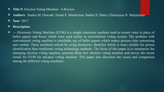  Title 5: Election Voting Machine - A Review
 Authors: Sanket M. Gawade, Ninad S. Mandavkar, Sanket S. Mane, Chinmayee N. Manjarekar
 Year: 2017
 Description:
 — Electronic Voting Machine (EVM) is a simple electronic machine used to record votes in place of
ballot papers and boxes which were used earlier in conventional voting system. The problem with
conventional voting machine is unreliable use of ballot papers which makes process time consuming
and costlier. These problems solved by using biometrics identifier which is more reliable for person
identification than traditional voting technology methods. The focus of this paper is to summarize the
emerging election voting machine, presents these new election voting machine and survey the recent
trends for EVM for advance voting machine. This paper also discusses the issues and comparison
among the different voting machines.
 