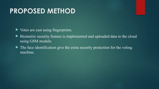 PROPOSED METHOD
 Votes are cast using fingerprints.
 Biometric security feature is implemented and uploaded data to the cloud
using GSM module.
 The face identification give the extra security protection for the voting
machine.
 