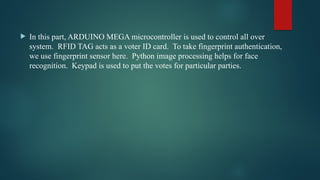  In this part, ARDUINO MEGA microcontroller is used to control all over
system. RFID TAG acts as a voter ID card. To take fingerprint authentication,
we use fingerprint sensor here. Python image processing helps for face
recognition. Keypad is used to put the votes for particular parties.
 