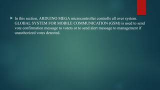  In this section, ARDUINO MEGA microcontroller controlls all over system.
GLOBAL SYSTEM FOR MOBILE COMMUNICATION (GSM) is used to send
vote confirmation message to voters or to send alert message to management if
unauthorized votes detected.
 