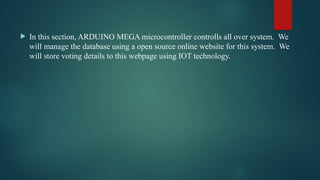  In this section, ARDUINO MEGA microcontroller controlls all over system. We
will manage the database using a open source online website for this system. We
will store voting details to this webpage using IOT technology.
 