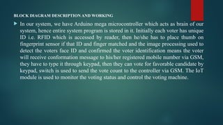 BLOCK DIAGRAM DESCRIPTION AND WORKING
 In our system, we have Arduino mega microcontroller which acts as brain of our
system, hence entire system program is stored in it. Initially each voter has unique
ID i.e. RFID which is accessed by reader, then he/she has to place thumb on
fingerprint sensor if that ID and finger matched and the image processing used to
detect the voters face ID and confirmed the voter identification means the voter
will receive conformation message to his/her registered mobile number via GSM,
they have to type it through keypad, then they can vote for favorable candidate by
keypad, switch is used to send the vote count to the controller via GSM. The IoT
module is used to monitor the voting status and control the voting machine.
 