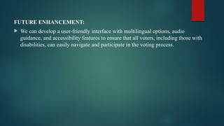 FUTURE ENHANCEMENT:
 We can develop a user-friendly interface with multilingual options, audio
guidance, and accessibility features to ensure that all voters, including those with
disabilities, can easily navigate and participate in the voting process.
 