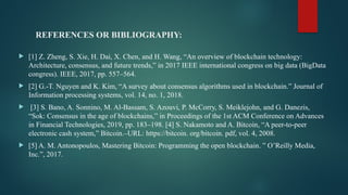 REFERENCES OR BIBLIOGRAPHY:
 [1] Z. Zheng, S. Xie, H. Dai, X. Chen, and H. Wang, “An overview of blockchain technology:
Architecture, consensus, and future trends,” in 2017 IEEE international congress on big data (BigData
congress). IEEE, 2017, pp. 557–564.
 [2] G.-T. Nguyen and K. Kim, “A survey about consensus algorithms used in blockchain.” Journal of
Information processing systems, vol. 14, no. 1, 2018.
 [3] S. Bano, A. Sonnino, M. Al-Bassam, S. Azouvi, P. McCorry, S. Meiklejohn, and G. Danezis,
“Sok: Consensus in the age of blockchains,” in Proceedings of the 1st ACM Conference on Advances
in Financial Technologies, 2019, pp. 183–198. [4] S. Nakamoto and A. Bitcoin, “A peer-to-peer
electronic cash system,” Bitcoin.–URL: https://bitcoin. org/bitcoin. pdf, vol. 4, 2008.
 [5] A. M. Antonopoulos, Mastering Bitcoin: Programming the open blockchain. ” O’Reilly Media,
Inc.”, 2017.
 