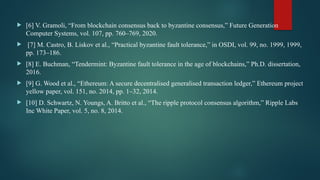  [6] V. Gramoli, “From blockchain consensus back to byzantine consensus,” Future Generation
Computer Systems, vol. 107, pp. 760–769, 2020.
 [7] M. Castro, B. Liskov et al., “Practical byzantine fault tolerance,” in OSDI, vol. 99, no. 1999, 1999,
pp. 173–186.
 [8] E. Buchman, “Tendermint: Byzantine fault tolerance in the age of blockchains,” Ph.D. dissertation,
2016.
 [9] G. Wood et al., “Ethereum: A secure decentralised generalised transaction ledger,” Ethereum project
yellow paper, vol. 151, no. 2014, pp. 1–32, 2014.
 [10] D. Schwartz, N. Youngs, A. Britto et al., “The ripple protocol consensus algorithm,” Ripple Labs
Inc White Paper, vol. 5, no. 8, 2014.
 