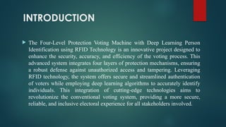 INTRODUCTION
 The Four-Level Protection Voting Machine with Deep Learning Person
Identification using RFID Technology is an innovative project designed to
enhance the security, accuracy, and efficiency of the voting process. This
advanced system integrates four layers of protection mechanisms, ensuring
a robust defense against unauthorized access and tampering. Leveraging
RFID technology, the system offers secure and streamlined authentication
of voters while employing deep learning algorithms to accurately identify
individuals. This integration of cutting-edge technologies aims to
revolutionize the conventional voting system, providing a more secure,
reliable, and inclusive electoral experience for all stakeholders involved.
 
