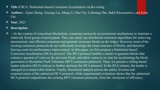  Title 2 HCA: Hashchain-based Consensus Acceleration via Re-voting
 Authors: Zijian Zhang, Xuyang Liu, Meng Li, Hao Yin, Liehuang Zhu, Bakh Khoussainov, and Keke
Gai
 Year: 2021
 Description:
 —In the context of consortium blockchain, consensus protocols set permission mechanisms to maintain a
relatively fixed group of participants. They can easily use distributed consistent algorithms for achieving
deterministic and efficient consensus and generate incessant blocks as the ledger. However, most of the
existing consensus protocols do not sufficiently leverage the chain structure of blocks, and therefore
leaving room for performance improvement. In this paper, we first propose a Hashchain-based
Consensus Acceleration (HCA) protocol. The HCA protocol enables a leader to generate blocks that
contain a quorum of votes on the previous block, and allow voters to re-vote for accelerating the block
generation to Byzantine Fault Tolerance (BFT) consensus protocols. Then, we present a rolling-based
leader selection (RLS) scheme to further optimize the HCA protocol. In the RLS scheme, the leader is
changed in a round-robin fashion. Finally, theoretical analysis proves the safety, liveness and
responsiveness of the optimized HCA protocol, while experimental evaluation shows that the optimized
HCA protocol outperforms the existing BFT consensus protocols, from the viewpoint of efficiency.
 