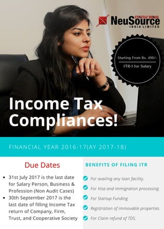 FINANCIAL YEAR 2016-17(AY 2017-18)
Income Tax
Compliances!
31st July 2017 is the last date
for Salary Person, Business &
Profession (Non Audit Cases)
30th September 2017 is the
last date of filling Income Tax
return of Company, Firm,
Trust, and Cooperative Society
BENEFITS OF FILING ITR
For availing any loan facility.
For Visa and immigration processing.
For Startup Funding
Registration of immovable properties.
For Claim refund of TDS.
 Due Dates
ITR-1 for Salary
Starting From Rs. 499/-
 