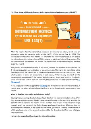 ITR Filing: Know All About Intimation Notice by the Income Tax Department U/S 143(1)
After the Income Tax Department has processed the income tax return, it will send an
intimation notice to taxpayers under section 143(1) of the Income Tax Act 1961. The
individuals who have filed their Income Tax Return for the financial year 2018-19 will receive
the intimation on the registered e-mail Address same as registered in the e-filing account. The
notice will inform you whether the income tax computation in the ITR filed by you matches
as per the record.
This process includes the estimation of any errors, internal and external inconsistencies, tax
& interest calculation and verification of tax payment, etc. Therefore, it is more like a prima
facie valuation by the tax officials to check whether the information is accurate or not. This
whole process is called an assessment, in such cases, if there is any mismatch or the
department is unable to verify the content and information, it may issue a notice. Previously,
these notices were sent by post but currently, they are mailed and also uploaded on the e-
filing portal.
If any taxpayers who have applied for ITR filing and do not receive the intimation notice, it
means, your tax return acknowledgment will serve as the department’s acceptance of your
return.
What to do when you receive an intimation notice?
You might be wondering about what you should do when you receive intimation notice. Well!
First, the tax assessee should check if there is any difference in the reports or whether the
department has accepted the income and tax numbers filed by you. There are certain steps
through which you can check the faults. In case you haven't found any difference then no
action required. However, if the figures do not watch, you should carefully check the line in
which you have entered the amount considered by the department differs from what you
have submitted.
Here are the steps about how to get the intimation notice-
 
