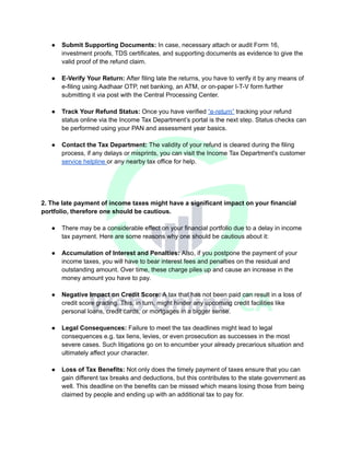 ● Submit Supporting Documents: In case, necessary attach or audit Form 16,
investment proofs, TDS certificates, and supporting documents as evidence to give the
valid proof of the refund claim.
● E-Verify Your Return: After filing late the returns, you have to verify it by any means of
e-filing using Aadhaar OTP, net banking, an ATM, or on-paper I-T-V form further
submitting it via post with the Central Processing Center.
● Track Your Refund Status: Once you have verified “e-return” tracking your refund
status online via the Income Tax Department’s portal is the next step. Status checks can
be performed using your PAN and assessment year basics.
● Contact the Tax Department: The validity of your refund is cleared during the filing
process, if any delays or misprints, you can visit the Income Tax Department's customer
service helpline or any nearby tax office for help.
2. The late payment of income taxes might have a significant impact on your financial
portfolio, therefore one should be cautious.
● There may be a considerable effect on your financial portfolio due to a delay in income
tax payment. Here are some reasons why one should be cautious about it:
● Accumulation of Interest and Penalties: Also, if you postpone the payment of your
income taxes, you will have to bear interest fees and penalties on the residual and
outstanding amount. Over time, these charge piles up and cause an increase in the
money amount you have to pay.
● Negative Impact on Credit Score: A tax that has not been paid can result in a loss of
credit score grading. This, in turn, might hinder any upcoming credit facilities like
personal loans, credit cards, or mortgages in a bigger sense.
● Legal Consequences: Failure to meet the tax deadlines might lead to legal
consequences e.g. tax liens, levies, or even prosecution as successes in the most
severe cases. Such litigations go on to encumber your already precarious situation and
ultimately affect your character.
● Loss of Tax Benefits: Not only does the timely payment of taxes ensure that you can
gain different tax breaks and deductions, but this contributes to the state government as
well. This deadline on the benefits can be missed which means losing those from being
claimed by people and ending up with an additional tax to pay for.
 