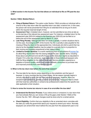 3. What section in the Income Tax Act that allows an individual to file an ITR past the due
date?
Section 139(4): Belated Return
● Filing of Belated Return: This option under Section 139(4) provides an individual with a
chance to file a late return after the specified return due date, is behind him. In this case,
the person will not be prevented from filing for an extended time as long as it's done
within the required reserved length of time.
● Assessment Year: A belated return, however, can be submitted at any time as late as
on the last day of the relevant tax assessment year. For instance, a belated return for the
assessment year​2023-24 (related to the financial year​2022-23) can be filed on or
before the end of the assessment year​by March 31, 2024.
● Late Filing Penalty: Although this does not cause a penalty, in certain situations that is
not the case. According to 234F of the Income Tax Act, a penalty is also payable for the
missing of filing the return at the appropriate time. Individuals who fail to submit their tax
returns by the stipulated deadline may be subject to a penalty that is in proportion to
their income and inversely proportional to their delay in filing.
● Limited to Certain Sections: It is worth mentioning that not all portions of Income Tax
do allow filing returns later than the closing date of the year. Specific items, including
those about carry-forward and set-off of losses or the deduction regime as stipulated in
Chapter VI-A under this ordinance, could apply only to those individual taxpayers who
fulfill the filing obligation for the current fiscal year. Service providers experience a
depletion of product quality, which may compel domestic consumers to purchase new
and improved products from international sources.
4. When is the tax return due before the end of tax season?
● The due date for tax returns varies depending on the jurisdiction and the type of
taxpayer. In many countries like the United States, the tax season typically begins in
January and ends on April 15th for most individual taxpayers. However, there are
exceptions and extensions granted in certain circumstances. Taxpayers need to check
with their local tax authorities or consult a tax professional to determine the specific due
date applicable to their situation.
5. How to revise the income tax returns in case of an error/after the due date?
● Understand the Revision Process: If you notice errors or omissions in a tax return that
you have already filed you can revise or fill up the gaps under Section 139(5) of the
Income Tax Act, 1961. Although changes could be done only for a certain period.
● Check Eligibility: Confirm that your eligibility to file an amended return coincides with
the date you notify the government about your request to amend your return. Normally
taxpayers can amend their return before the one year from the assessment year is not
 