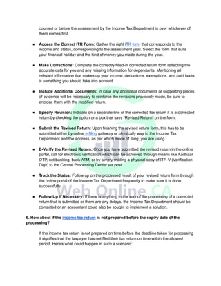 counted or before the assessment by the Income Tax Department is over whichever of
them comes first.
● Access the Correct ITR Form: Gather the right ITR form that corresponds to the
income and status, corresponding to the assessment year. Select the form that suits
your financial holiday and the kind of money you made during the year.
● Make Corrections: Complete the correctly filled-in corrected return form reflecting the
accurate data for you and any missing information for dependants. Mentioning all
relevant information that makes up your income, deductions, exemptions, and paid taxes
is something you should take into account.
● Include Additional Documents: In case any additional documents or supporting pieces
of evidence will be necessary to reinforce the revisions previously made, be sure to
enclose them with the modified return.
● Specify Revision: Indicate on a separate line of the corrected tax return it is a corrected
return by checking the option or a box that says “Revised Return” on the form.
● Submit the Revised Return: Upon finishing the revised return form, this has to be
submitted either by online e-filing gateway or physically way to the Income Tax
Department and the address, as per which mode of filing, you are using.
● E-Verify the Revised Return: Once you have submitted the revised return in the online
portal, call for electronic verification which can be achieved through means like Aadhaar
OTP, net banking, bank ATM, or by simply mailing a physical copy of ITR-V (Verification
Digit) to the Central Processing Center via post.
● Track the Status: Follow up on the processed result of your revised return form through
the online portal of the Income Tax Department frequently to make sure it is done
successfully.
● Follow Up if Necessary: If there is anything in the way of the processing of a corrected
return that is submitted or there are any delays, the Income Tax Department should be
contacted or an accountant could also be sought to implement a solution.
6. How about if the income tax return is not prepared before the expiry date of the
processing?
If the income tax return is not prepared on time before the deadline taken for processing
it signifies that the taxpayer has not filed their tax return on time within the allowed
period. Here's what could happen in such a scenario:
 